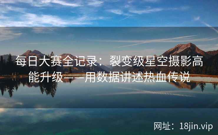 每日大赛全记录:裂变级星空摄影高能升级——用数据讲述热血传说