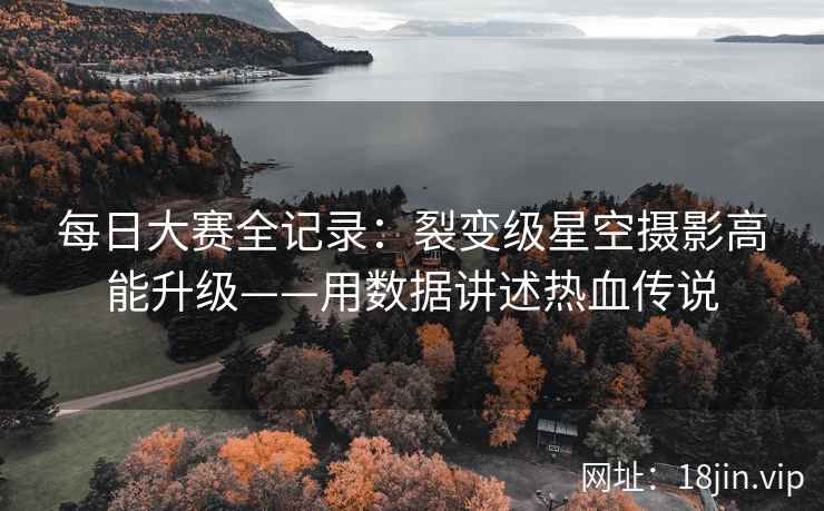 每日大赛全记录：裂变级星空摄影高能升级——用数据讲述热血传说