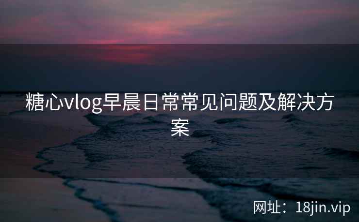 糖心vlog早晨日常常见问题及解决方案