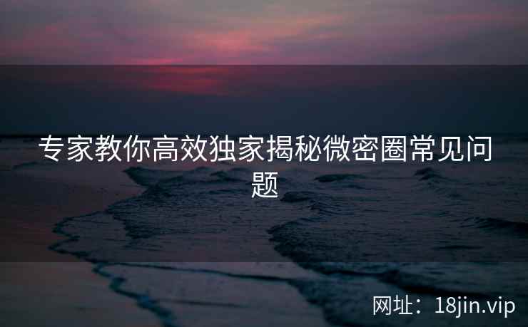 专家教你高效独家揭秘微密圈常见问题