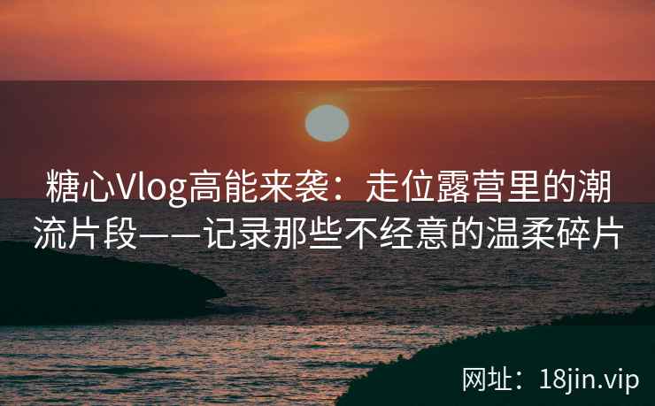 糖心Vlog高能来袭：走位露营里的潮流片段——记录那些不经意的温柔碎片