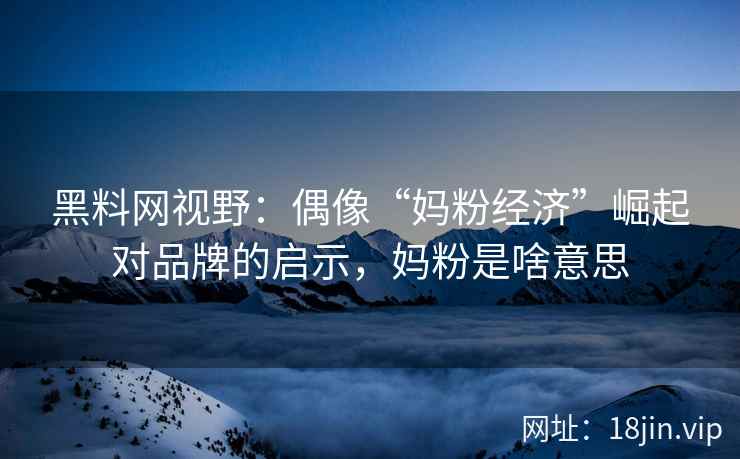 黑料网视野：偶像“妈粉经济”崛起对品牌的启示，妈粉是啥意思