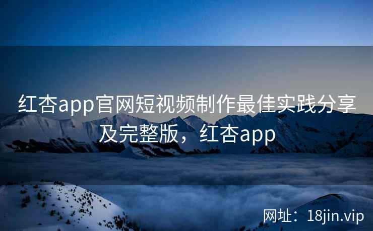 红杏app官网短视频制作最佳实践分享及完整版，红杏app