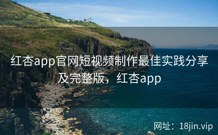 红杏app官网短视频制作最佳实践分享及完整版，红杏app