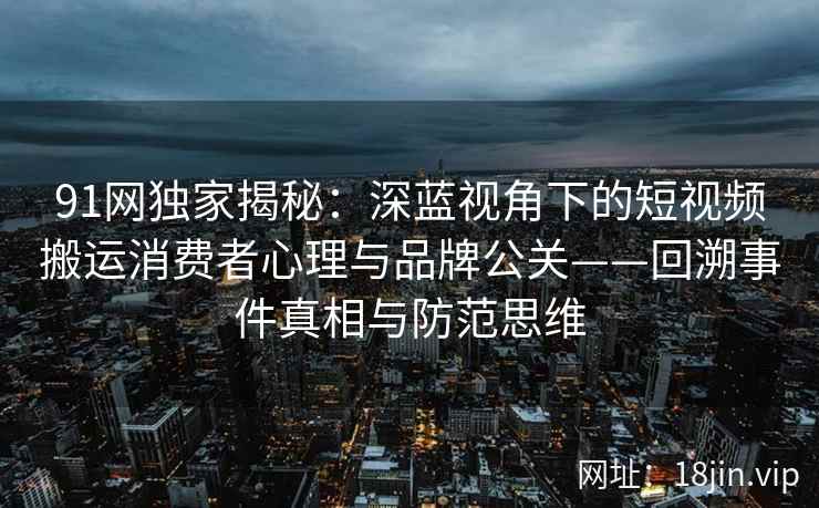 91网独家揭秘:深蓝视角下的短视频搬运消费者心理与品牌公关——回溯事件真相与防范思维