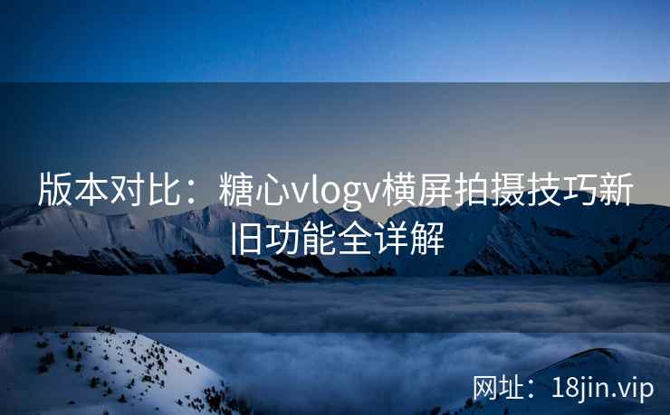 版本对比:糖心vlogv横屏拍摄技巧新旧功能全详解