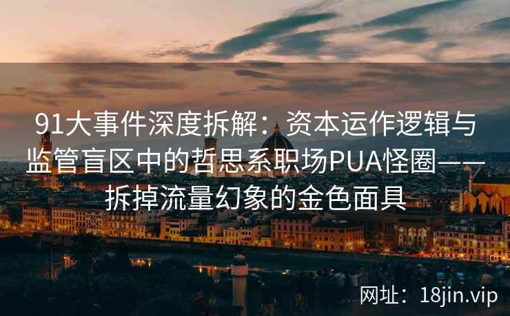 91大事件深度拆解：资本运作逻辑与监管盲区中的哲思系职场PUA怪圈——拆掉流量幻象的金色面具