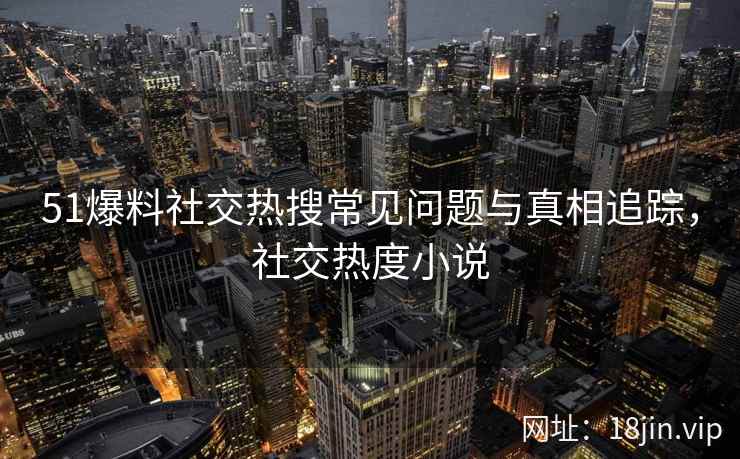 51爆料社交热搜常见问题与真相追踪，社交热度小说