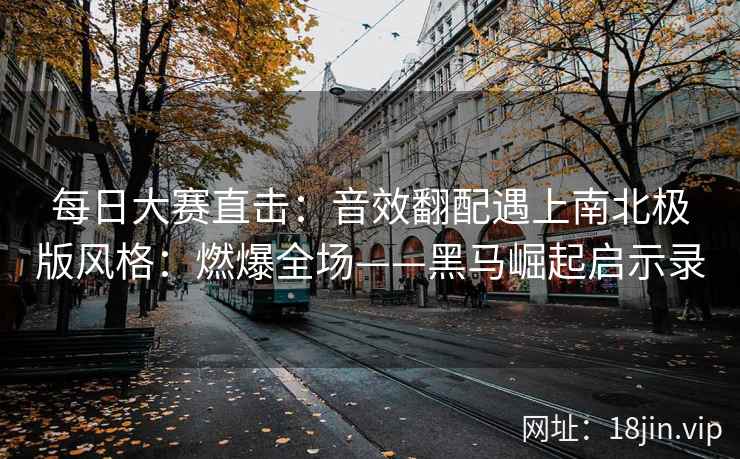 每日大赛直击：音效翻配遇上南北极版风格：燃爆全场——黑马崛起启示录