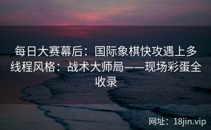 每日大赛幕后：国际象棋快攻遇上多线程风格：战术大师局——现场彩蛋全收录