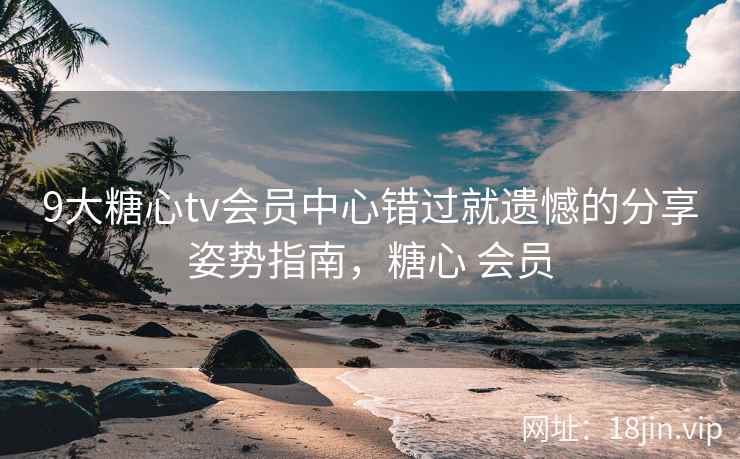9大糖心tv会员中心错过就遗憾的分享姿势指南，糖心 会员