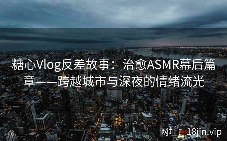 糖心Vlog反差故事：治愈ASMR幕后篇章——跨越城市与深夜的情绪流光