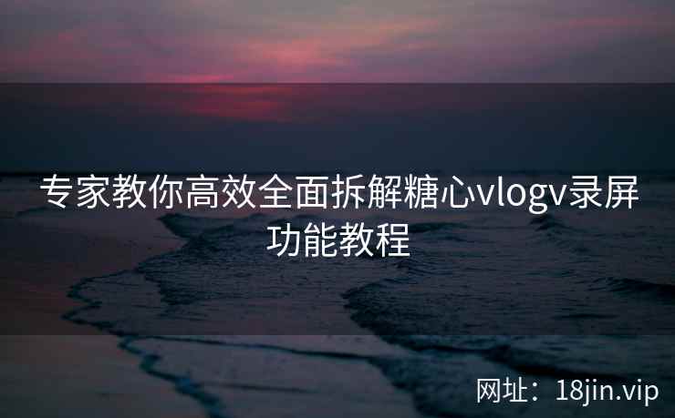 专家教你高效全面拆解糖心vlogv录屏功能教程