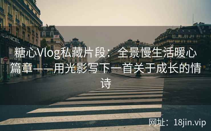 糖心Vlog私藏片段：全景慢生活暖心篇章——用光影写下一首关于成长的情诗