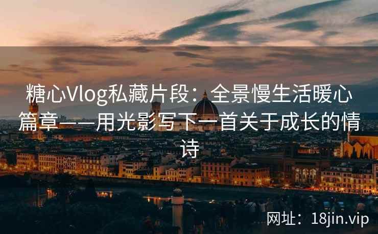 糖心Vlog私藏片段：全景慢生活暖心篇章——用光影写下一首关于成长的情诗
