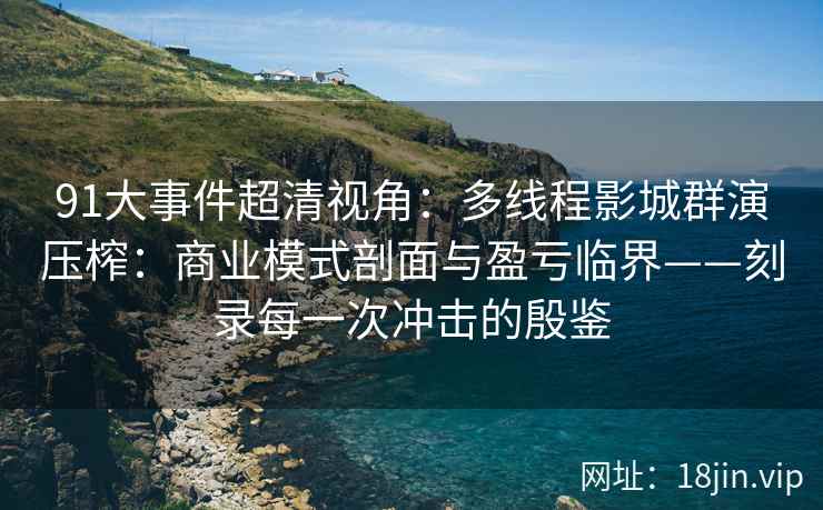 91大事件超清视角：多线程影城群演压榨：商业模式剖面与盈亏临界——刻录每一次冲击的殷鉴