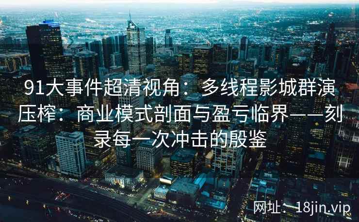 91大事件超清视角：多线程影城群演压榨：商业模式剖面与盈亏临界——刻录每一次冲击的殷鉴