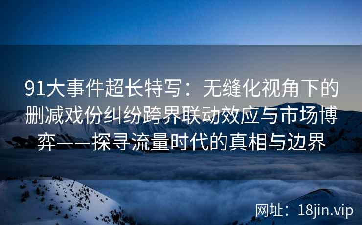 91大事件超长特写：无缝化视角下的删减戏份纠纷跨界联动效应与市场博弈——探寻流量时代的真相与边界