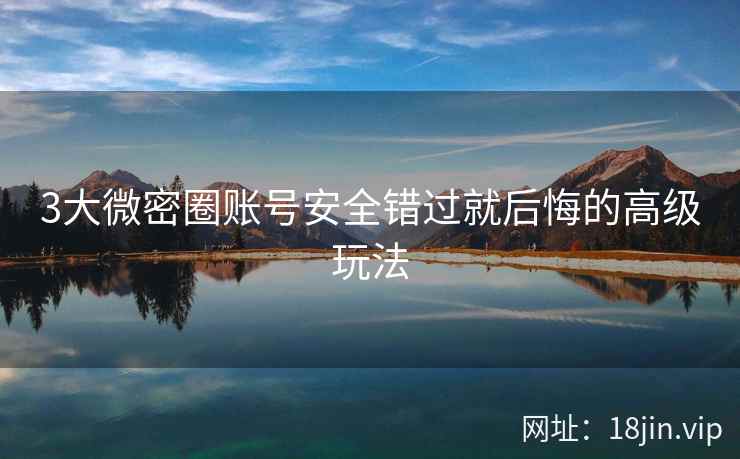 3大微密圈账号安全错过就后悔的高级玩法