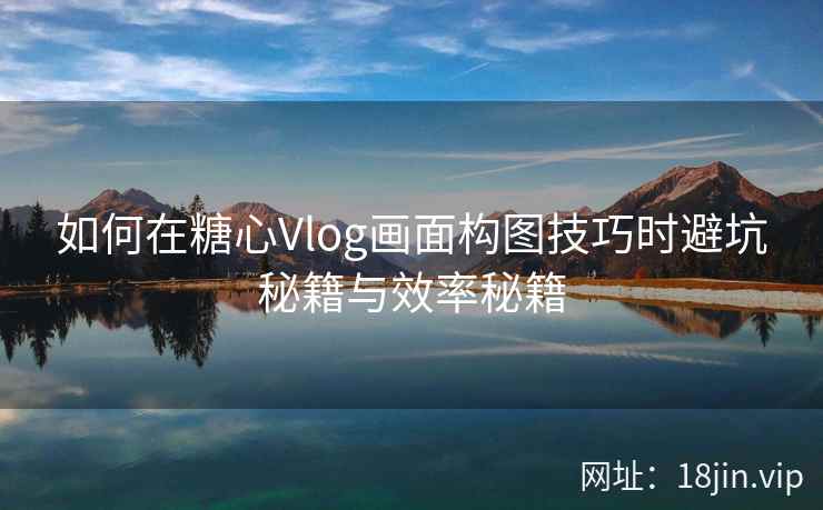如何在糖心Vlog画面构图技巧时避坑秘籍与效率秘籍