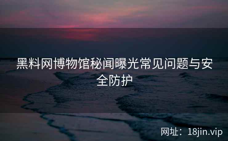 黑料网博物馆秘闻曝光常见问题与安全防护