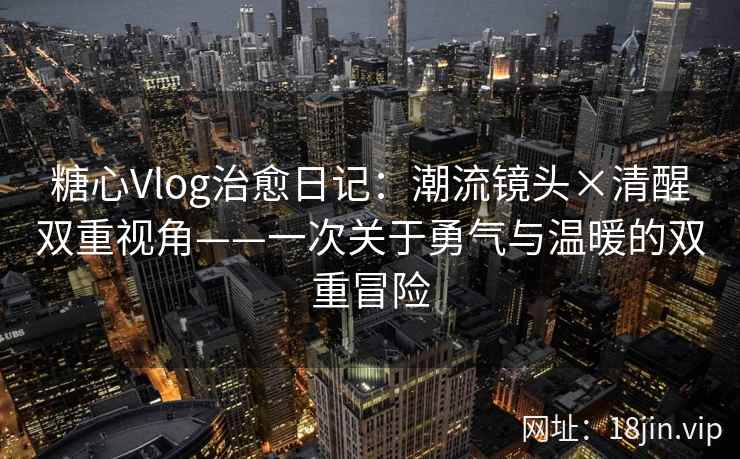 糖心Vlog治愈日记：潮流镜头×清醒双重视角——一次关于勇气与温暖的双重冒险