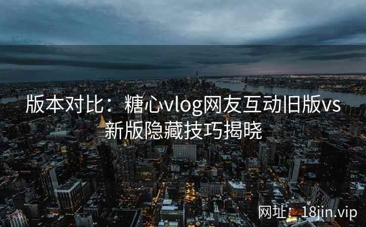 版本对比:糖心vlog网友互动旧版vs新版隐藏技巧揭晓