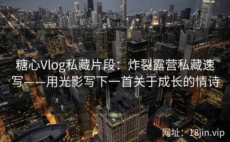 糖心Vlog私藏片段：炸裂露营私藏速写——用光影写下一首关于成长的情诗