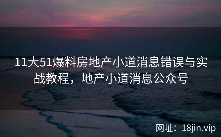 11大51爆料房地产小道消息错误与实战教程,地产小道消息公众号