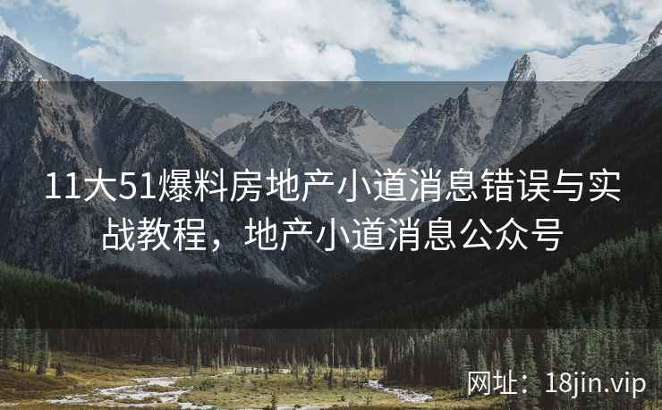 11大51爆料房地产小道消息错误与实战教程,地产小道消息公众号