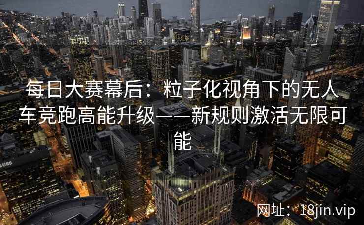 每日大赛幕后:粒子化视角下的无人车竞跑高能升级——新规则激活无限可能