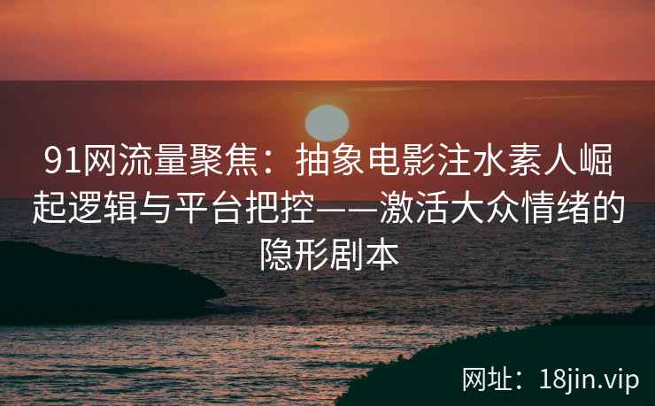 91网流量聚焦:抽象电影注水素人崛起逻辑与平台把控——激活大众情绪的隐形剧本