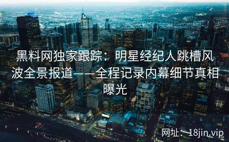 黑料网独家跟踪:明星经纪人跳槽风波全景报道——全程记录内幕细节真相曝光