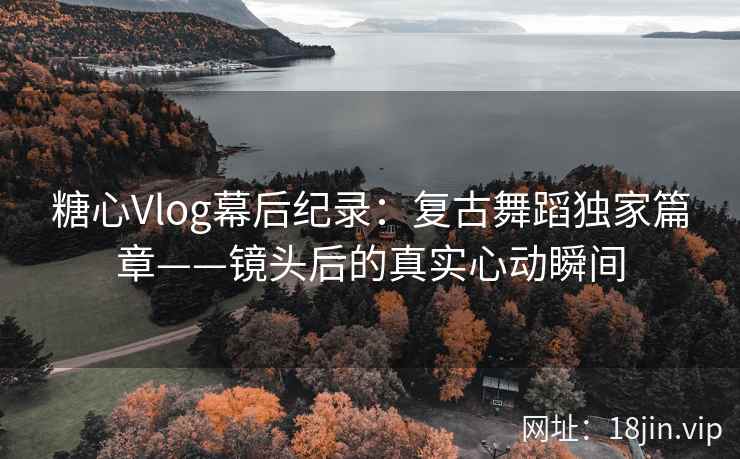 糖心Vlog幕后纪录:复古舞蹈独家篇章——镜头后的真实心动瞬间
