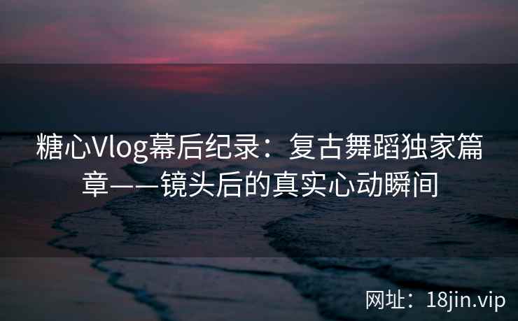 糖心Vlog幕后纪录:复古舞蹈独家篇章——镜头后的真实心动瞬间