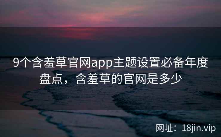 9个含羞草官网app主题设置必备年度盘点,含羞草的官网是多少