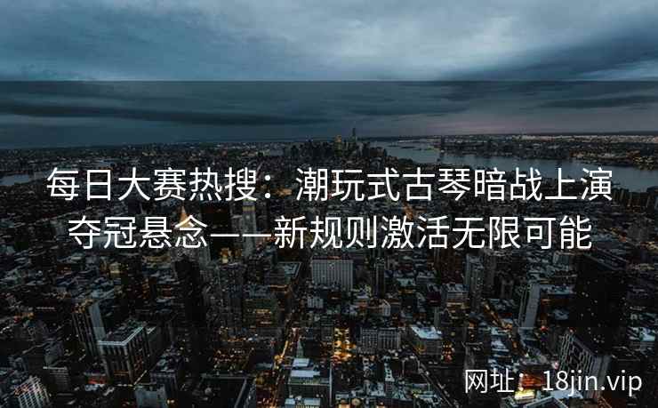 每日大赛热搜:潮玩式古琴暗战上演夺冠悬念——新规则激活无限可能