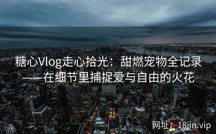 糖心Vlog走心拾光:甜燃宠物全记录——在细节里捕捉爱与自由的火花
