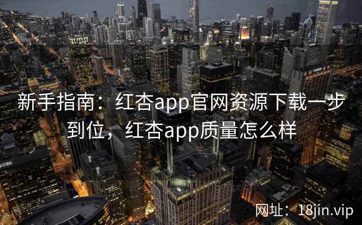 新手指南：红杏app官网资源下载一步到位，红杏app质量怎么样