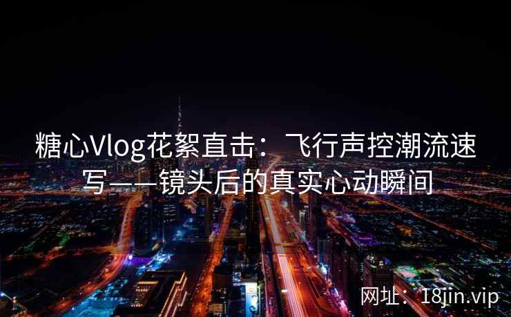 糖心Vlog花絮直击：飞行声控潮流速写——镜头后的真实心动瞬间