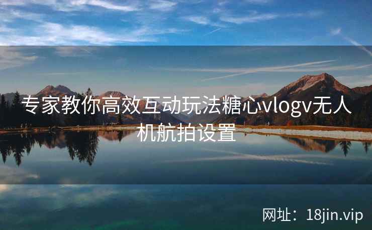 专家教你高效互动玩法糖心vlogv无人机航拍设置
