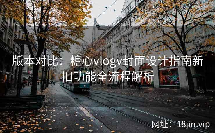 版本对比：糖心vlogv封面设计指南新旧功能全流程解析