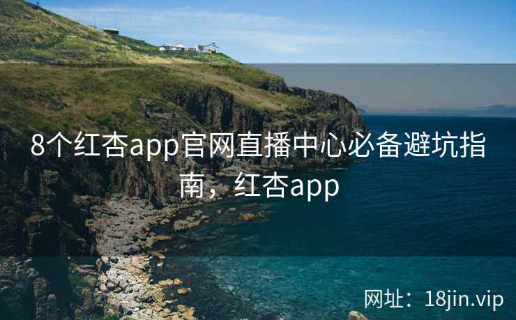 8个红杏app官网直播中心必备避坑指南，红杏app