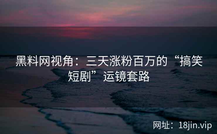黑料网视角：三天涨粉百万的“搞笑短剧”运镜套路