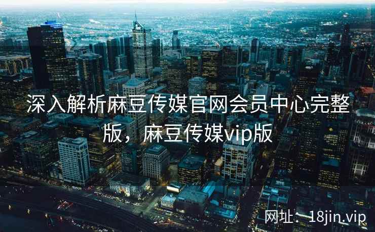 深入解析麻豆传媒官网会员中心完整版，麻豆传媒vip版