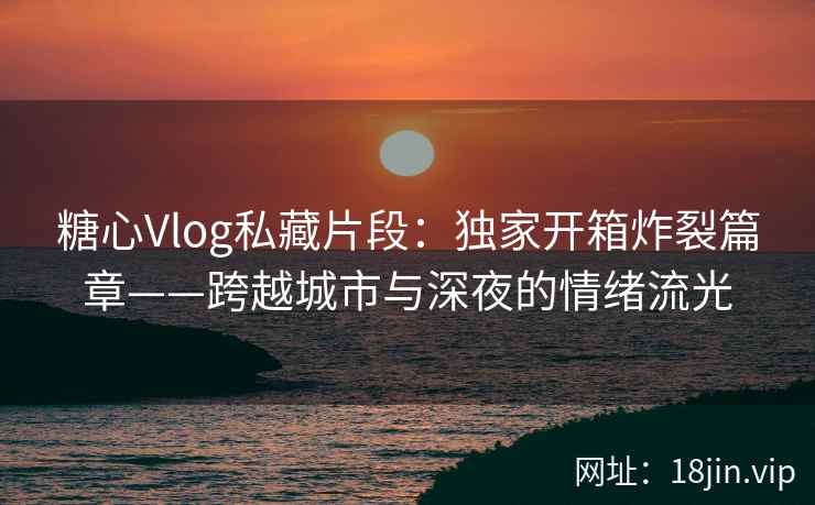 糖心Vlog私藏片段：独家开箱炸裂篇章——跨越城市与深夜的情绪流光