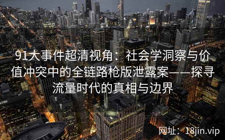 91大事件超清视角：社会学洞察与价值冲突中的全链路枪版泄露案——探寻流量时代的真相与边界