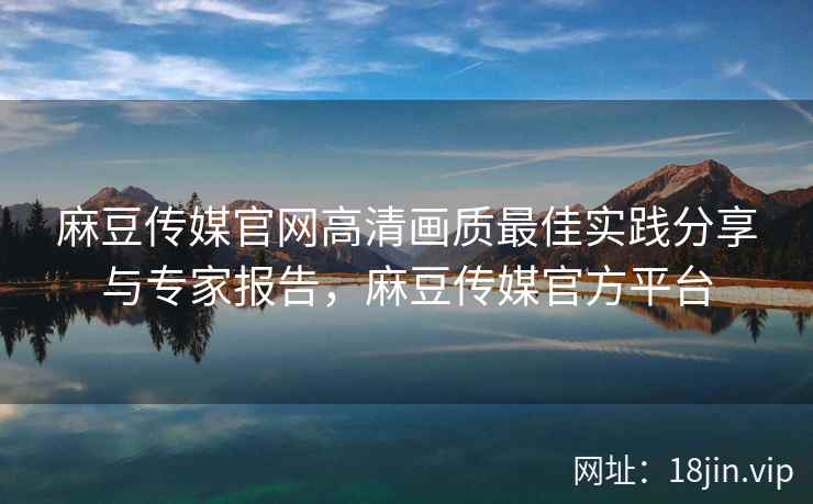 麻豆传媒官网高清画质最佳实践分享与专家报告，麻豆传媒官方平台