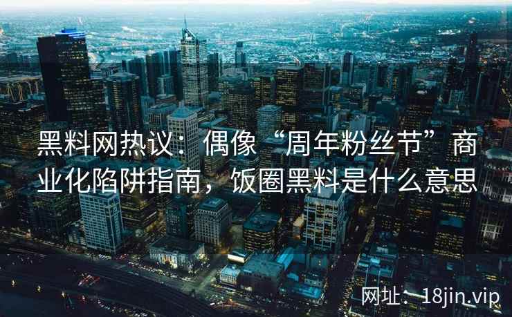 黑料网热议：偶像“周年粉丝节”商业化陷阱指南，饭圈黑料是什么意思