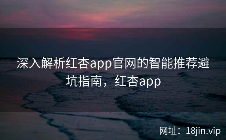 深入解析红杏app官网的智能推荐避坑指南，红杏app